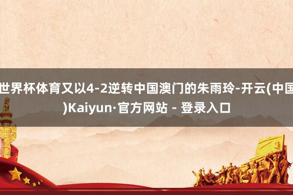世界杯体育又以4-2逆转中国澳门的朱雨玲-开云(中国)Kaiyun·官方网站 - 登录入口