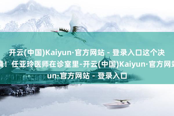 开云(中国)Kaiyun·官方网站 - 登录入口这个决定是何等正确！任亚玲医师在诊室里-开云(中国)Kaiyun·官方网站 - 登录入口