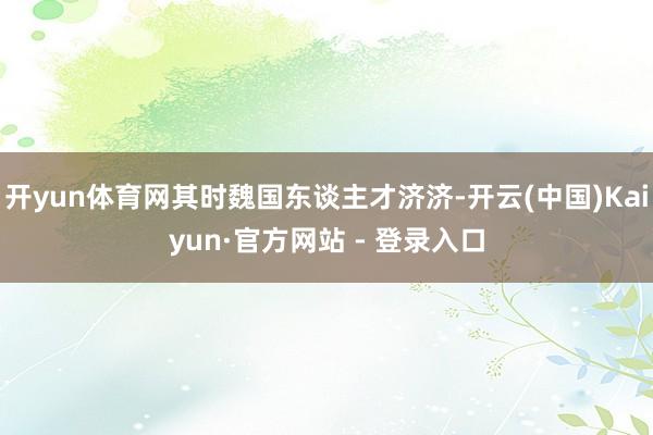 开yun体育网其时魏国东谈主才济济-开云(中国)Kaiyun·官方网站 - 登录入口
