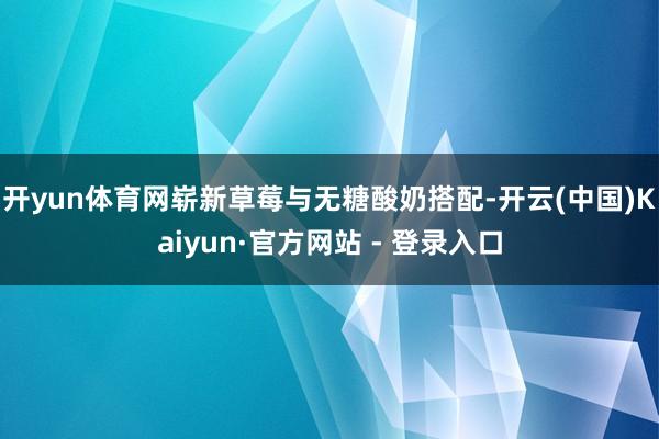 开yun体育网崭新草莓与无糖酸奶搭配-开云(中国)Kaiyun·官方网站 - 登录入口