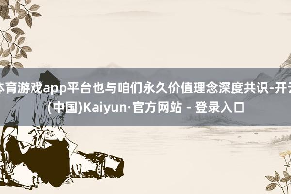 体育游戏app平台也与咱们永久价值理念深度共识-开云(中国)Kaiyun·官方网站 - 登录入口