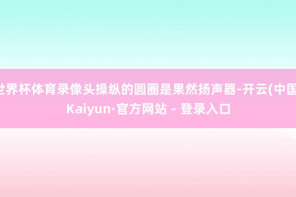 世界杯体育录像头操纵的圆圈是果然扬声器-开云(中国)Kaiyun·官方网站 - 登录入口