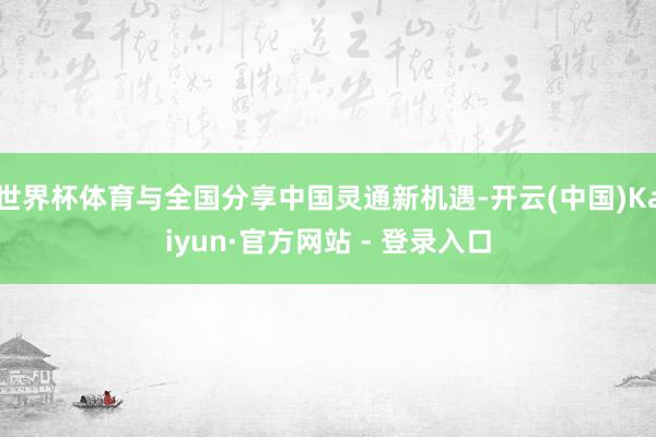 世界杯体育与全国分享中国灵通新机遇-开云(中国)Kaiyun·官方网站 - 登录入口