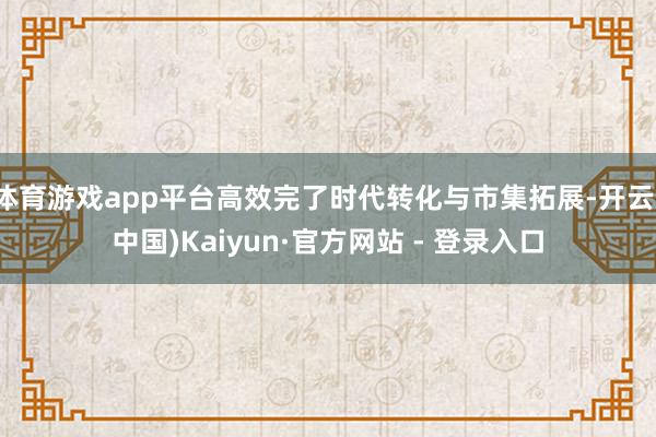 体育游戏app平台高效完了时代转化与市集拓展-开云(中国)Kaiyun·官方网站 - 登录入口