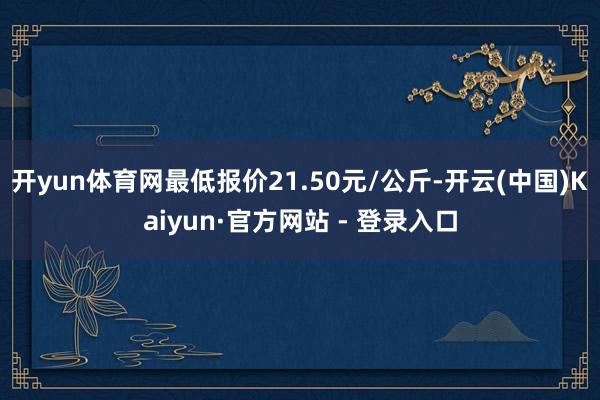 开yun体育网最低报价21.50元/公斤-开云(中国)Kaiyun·官方网站 - 登录入口