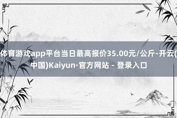 体育游戏app平台当日最高报价35.00元/公斤-开云(中国)Kaiyun·官方网站 - 登录入口
