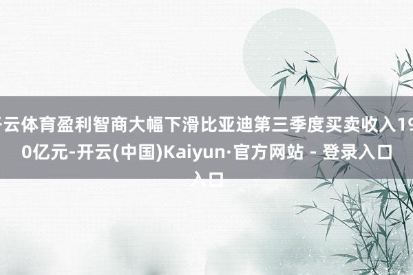 开云体育盈利智商大幅下滑比亚迪第三季度买卖收入1950亿元-开云(中国)Kaiyun·官方网站 - 登录入口