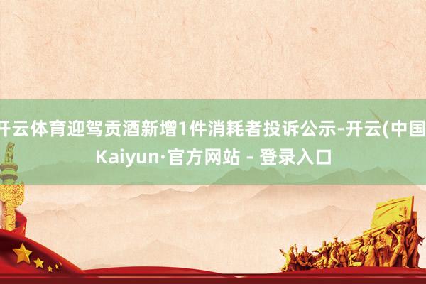 开云体育迎驾贡酒新增1件消耗者投诉公示-开云(中国)Kaiyun·官方网站 - 登录入口