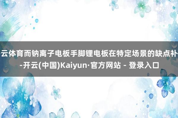开云体育而钠离子电板手脚锂电板在特定场景的缺点补充-开云(中国)Kaiyun·官方网站 - 登录入口