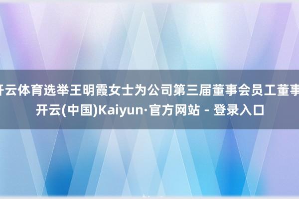 开云体育选举王明霞女士为公司第三届董事会员工董事-开云(中国)Kaiyun·官方网站 - 登录入口