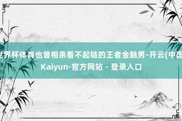 世界杯体育也曾相亲看不起链的王者金融男-开云(中国)Kaiyun·官方网站 - 登录入口