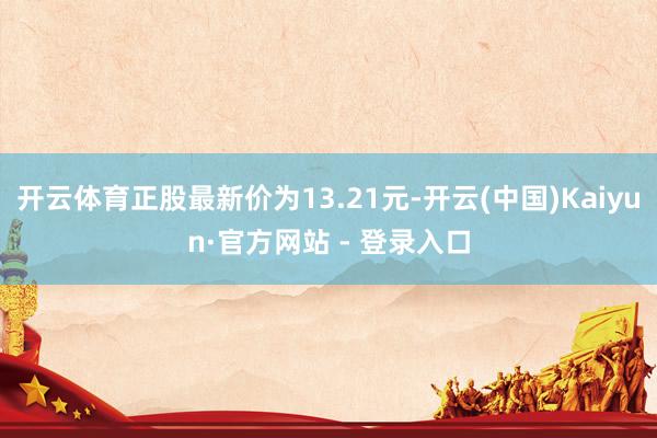 开云体育正股最新价为13.21元-开云(中国)Kaiyun·官方网站 - 登录入口