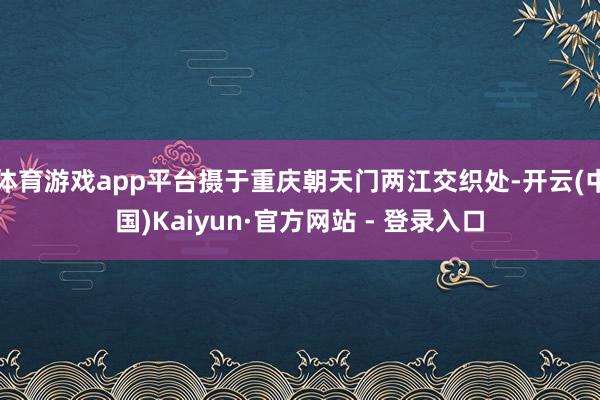 体育游戏app平台摄于重庆朝天门两江交织处-开云(中国)Kaiyun·官方网站 - 登录入口