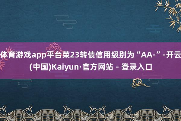 体育游戏app平台荣23转债信用级别为“AA-”-开云(中国)Kaiyun·官方网站 - 登录入口