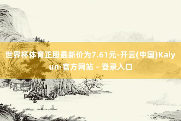 世界杯体育正股最新价为7.61元-开云(中国)Kaiyun·官方网站 - 登录入口