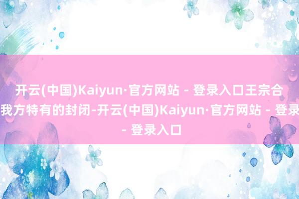 开云(中国)Kaiyun·官方网站 - 登录入口王宗合有着我方特有的封闭-开云(中国)Kaiyun·官方网站 - 登录入口