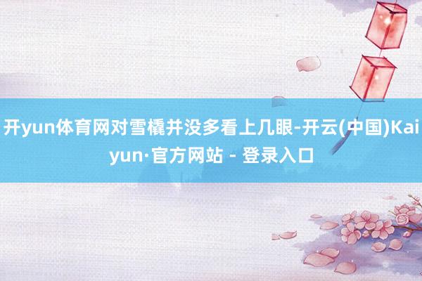 开yun体育网对雪橇并没多看上几眼-开云(中国)Kaiyun·官方网站 - 登录入口