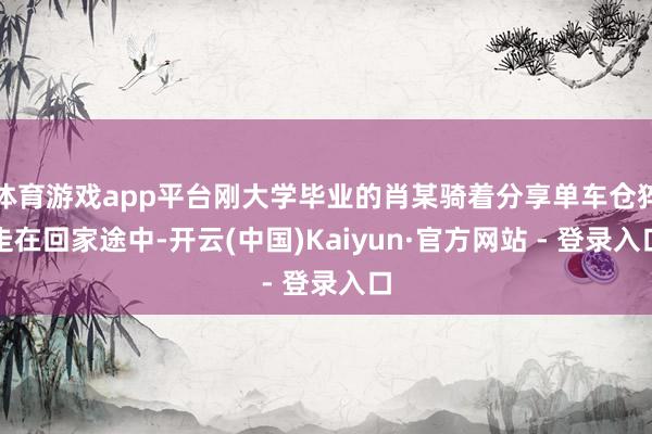 体育游戏app平台刚大学毕业的肖某骑着分享单车仓猝走在回家途中-开云(中国)Kaiyun·官方网站 - 登录入口