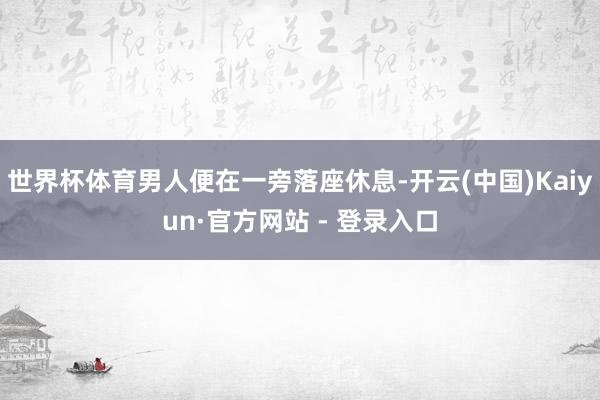 世界杯体育男人便在一旁落座休息-开云(中国)Kaiyun·官方网站 - 登录入口